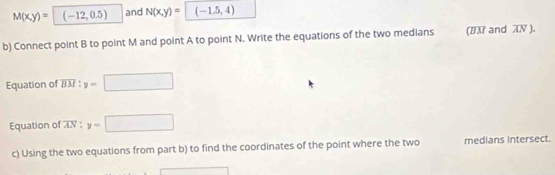 M(x,y)= (-12,0.5) and N(x,y)= (-1.5,4)
b) Connect point B to point M and point A to point N. Write the equations of the two medians (BM and AN ). 
Equation of overline BM : y= □ □ 
Equation of AV : y= □ 
c) Using the two equations from part b) to find the coordinates of the point where the two medians intersect.