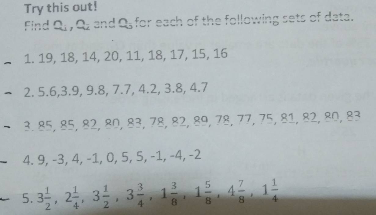 Try this out! 
Find Q , Qz and Q, for each of the following sets of data. 
1. 19, 18, 14, 20, 11, 18, 17, 15, 16
2. 5.6, 3.9, 9.8, 7.7, 4.2, 3.8, 4.7
3. 85, 85, 82, 80, 83, 78, 82, 89, ? 8/8 , 75, 81, 82, 80, 83
4. 9, -3, 4, -1, 0, 5, 5, -1, -4, -2
5. 3 1/2 , 2 1/4 , 3 1/2 , 3 3/4 , 1 3/8 , 1 5/8 , 4 7/8 , 1 1/4 