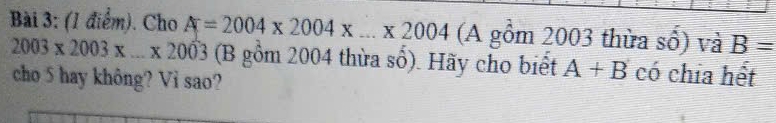 Cho A=2004* 2004* ...* 2004 (A gồm 2003 thừa số) và B=
2003* 2003* ...* 2003 (B gồm 2004 thừa số). Hãy cho biết A+B có chia hết 
cho 5 hay không? Vi sao?