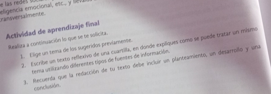 las redes su e 
eligencia emocional, etc., y lleval 
transversalmente. 
Actividad de aprendizaje final 
Realiza a continuación lo que se te solicita. 
2. Escribe un texto reflexivo de una cuartilla, en donde expliques como se puede tratar un mismo 
1. Elige un tema de los sugeridos previamente. 
tema utilizando diferentes tipos de fuentes de información. 
3. Recuerda que la redacción de tu texto debe incluir un planteamiento, un desarrollo y una 
conclusión,