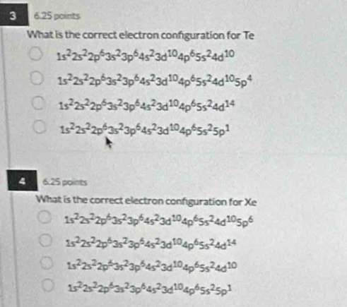 3 6.25 points
What is the correct electron configuration for Te
1s^22s^22p^63s^23p^64s^23d^(10)4p^65s^24d^(10)
1s^22s^22p^63s^23p^64s^23d^(10)4p^65s^24d^(10)5p^4
1s^22s^22p^63s^23p^64s^23d^(10)4p^65s^24d^(14)
1s^22s^22p^63s^23p^64s^23d^(10)4p^65s^25p^1
4 6.25 points
What is the correct electron configuration for Xe
1s^22s^22p^63s^23p^64s^23d^(10)4p^65s^24d^(10)5p^6
1s^22s^22p^63s^23p^64s^23d^(10)4p^65s^24d^(14)
1s^22s^22p^63s^23p^64s^23d^(10)4p^65s^24d^(10)
1s^22s^22p^63s^23p^64s^23d^(10)4p^65s^25p^1