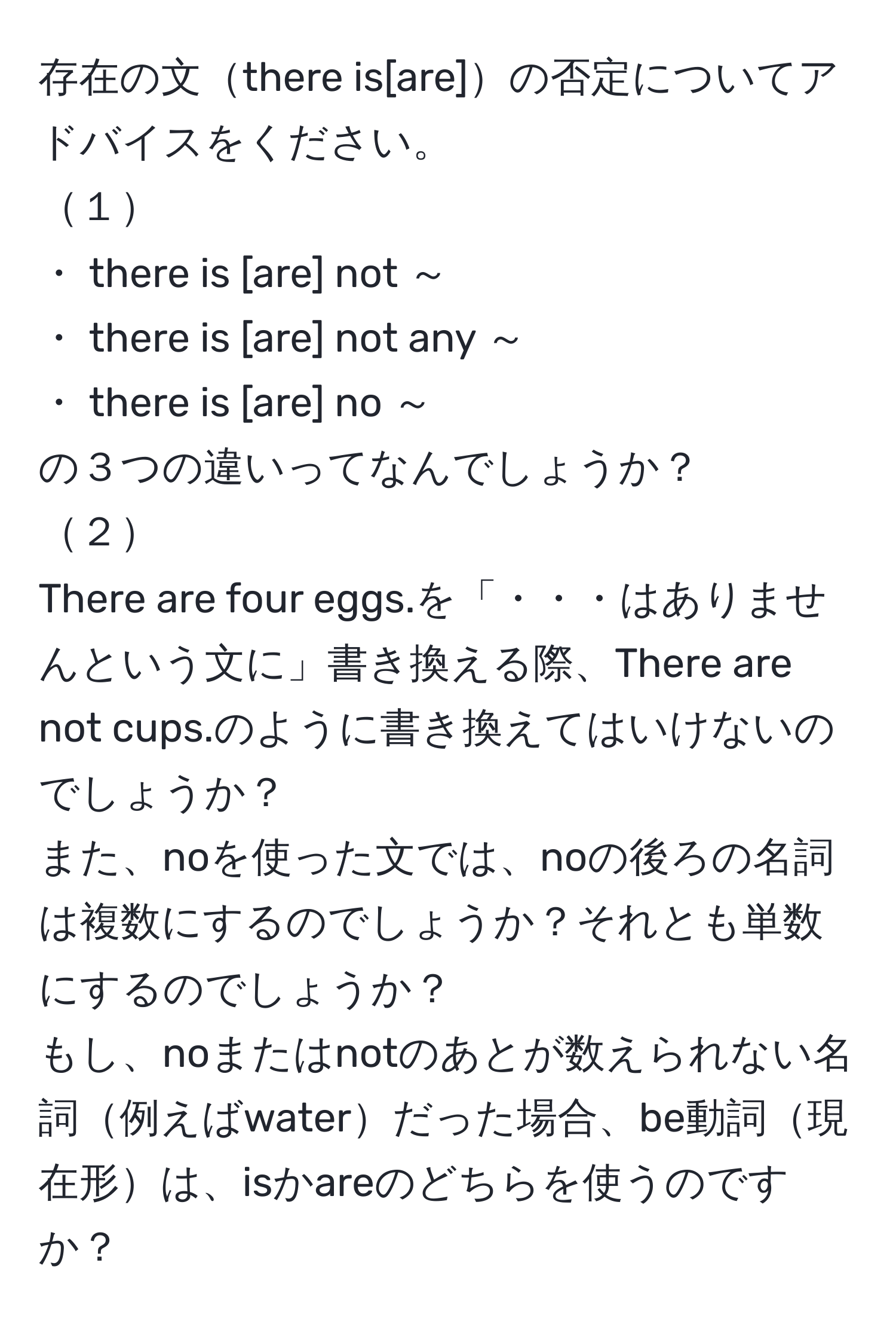 存在の文there is[are]の否定についてアドバイスをください。  
１  
・ there is [are] not ～  
・ there is [are] not any ～  
・ there is [are] no ～  
の３つの違いってなんでしょうか？  
２  
There are four eggs.を「・・・はありませんという文に」書き換える際、There are not cups.のように書き換えてはいけないのでしょうか？  
また、noを使った文では、noの後ろの名詞は複数にするのでしょうか？それとも単数にするのでしょうか？  
もし、noまたはnotのあとが数えられない名詞例えばwaterだった場合、be動詞現在形は、isかareのどちらを使うのですか？