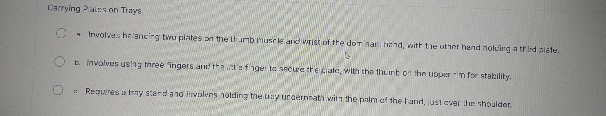 Carrying Plates on Trays 
a. Involves balancing two plates on the thumb muscle and wrist of the dominant hand, with the other hand holding a third plate. 
b. Involves using three fingers and the little finger to secure the plate, with the thumb on the upper rim for stability. 
c. Requires a tray stand and involves holding the tray underneath with the palm of the hand, just over the shoulder.