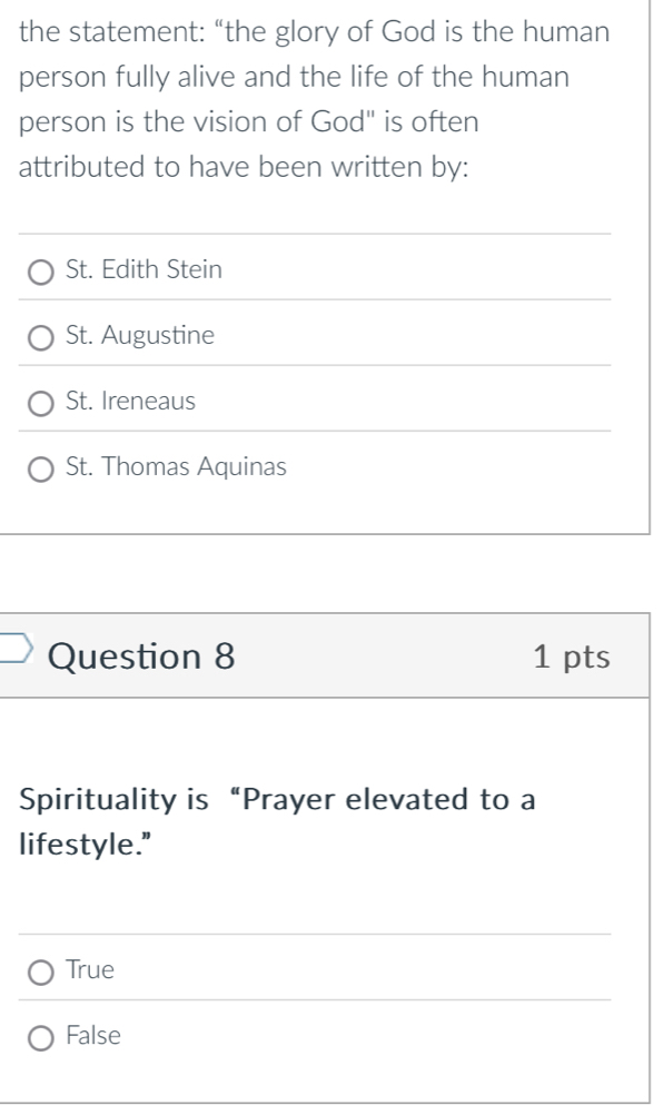 the statement: “the glory of God is the human
person fully alive and the life of the human
person is the vision of God" is often
attributed to have been written by:
St. Edith Stein
St. Augustine
St. Ireneaus
St. Thomas Aquinas
Question 8 1 pts
Spirituality is “Prayer elevated to a
lifestyle."
True
False