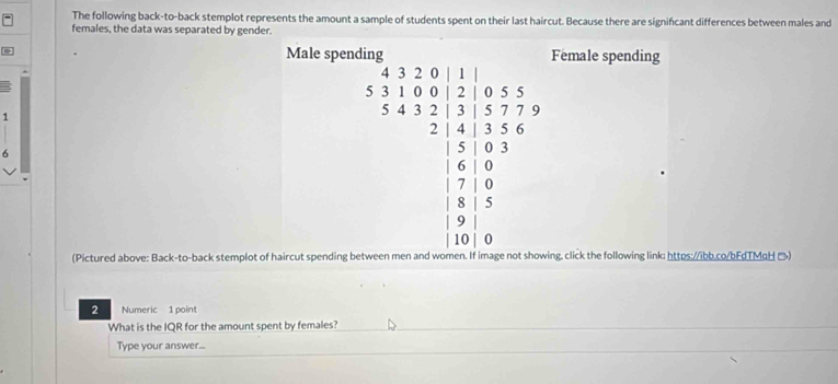 The following back-to-back stemplot represents the amount a sample of students spent on their last haircut. Because there are signifcant differences between males and 
females, the data was separated by gender. 
Male spending Female spending
1
6
beginarrayr 4/ frac 2 * 5encloselongdiv 5* 5 1/5 5/  (6* 5)/5* 5 * □ =5 5/2   9/2 - 5/2 * 6  5/2 =4  5/2 =4 hline endarray
(Pictured above: Back-to-back stemplot of haircut spending b ing, click the following link: https://ibb.co/bFdTMaH →) 
2 Numeric 1 point 
What is the IQR for the amount spent by females? 
Type your answer...