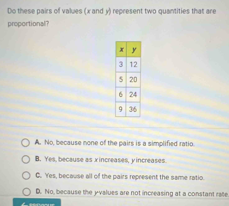 Do these pairs of values (x and y) represent two quantities that are
proportional?
A. No, because none of the pairs is a simplified ratio.
B. Yes, because as xincreases, y increases.
C. Yes, because all of the pairs represent the same ratio.
D. No, because the yvalues are not increasing at a constant rate