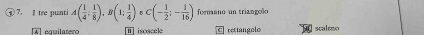 ① 7. I tre punti A( 1/4 ; 1/8 ), B(1; 1/4 ) e C(- 1/2 ;- 1/16 ) formano un triangolo
equilatero B isoscele C rettangolo scaleno