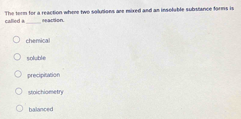 The term for a reaction where two solutions are mixed and an insoluble substance forms is
called a _reaction.
chemical
soluble
precipitation
stoichiometry
balanced