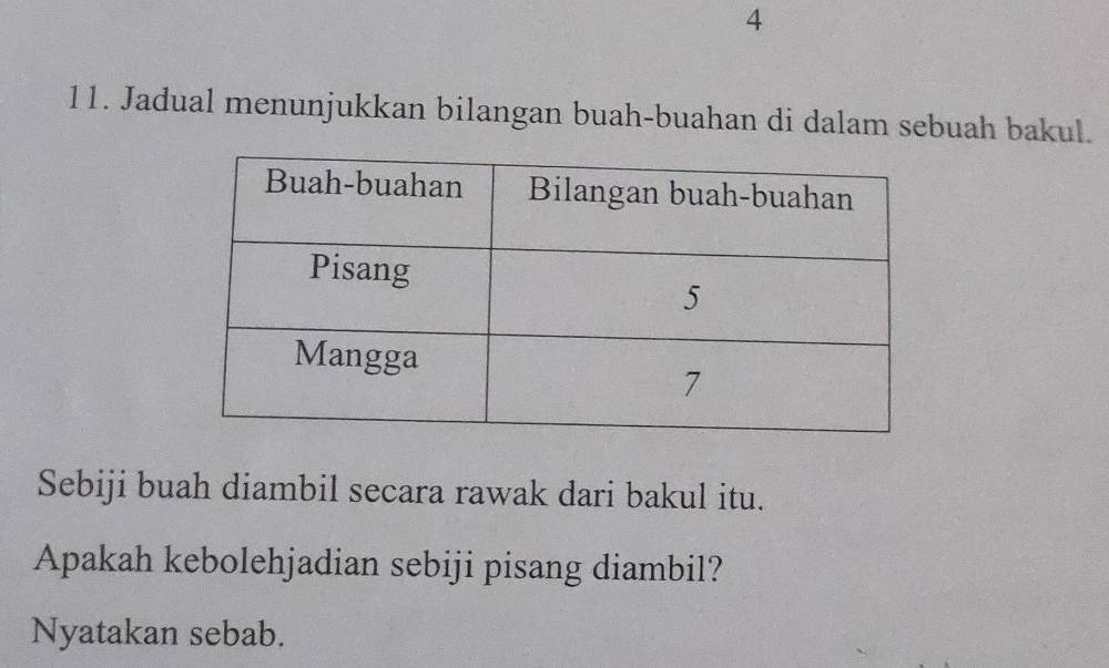 4 
11. Jadual menunjukkan bilangan buah-buahan di dalam sebuah bakul. 
Sebiji buah diambil secara rawak dari bakul itu. 
Apakah kebolehjadian sebiji pisang diambil? 
Nyatakan sebab.