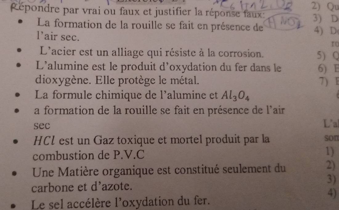 2)Qu 
Répondre par vrai ou faux et justifier la réponse faux: 
3) D 
La formation de la rouille se fait en présence de 
l’air sec. 
4) D( 
ro 
L'acier est un alliage qui résiste à la corrosion. 
5) Q 
L'alumine est le produit d'oxydation du fer dans le 6) E 
dioxygène. Elle protège le métal. 7) F 
La formule chimique de l'alumine et Al_3O_4
a formation de la rouille se fait en présence de l'air 
sec L'a 
HCl est un Gaz toxique et mortel produit par la son 
combustion de P.V.C 1) 
Une Matière organique est constitué seulement du 
2) 
3) 
carbone et d'azote. 
4) 
Le sel accélère l'oxydation du fer.