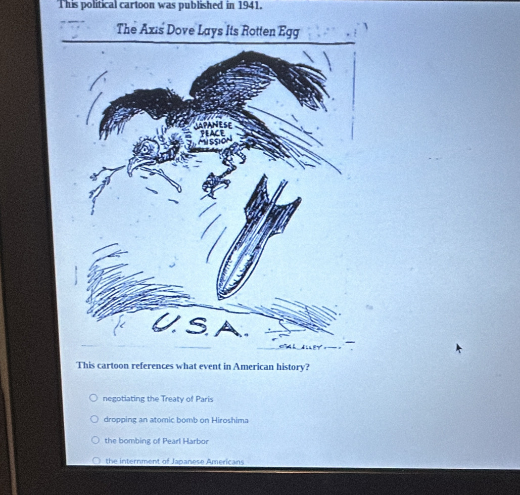 This political cartoon was published in 1941.
The Axis Dove Lays Its 
This cartoon references what event in American history?
negotiating the Treaty of Paris
dropping an atomic bomb on Hiroshima
the bombing of Pearl Harbor
the internment of Japanese Americans