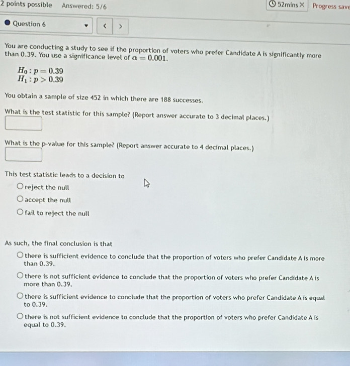 O52mins×
2 points possible Answered: 5/6 Progress save
Question 6 <
You are conducting a study to see if the proportion of voters who prefer Candidate A is significantly more
than  0.39. You use a significance level of alpha =0.001.
H_0:p=0.39
H_1:p>0.39
You obtain a sample of size 452 in which there are 188 successes.
What is the test statistic for this sample? (Report answer accurate to 3 decimal places.)
What is the p -value for this sample? (Report answer accurate to 4 decimal places.)
This test statistic leads to a decision to
reject the null
accept the null
fail to reject the null
As such, the final conclusion is that
there is sufficient evidence to conclude that the proportion of voters who prefer Candidate A is more
than 0.39.
there is not sufficient evidence to conclude that the proportion of voters who prefer Candidate A is
more than 0.39.
there is sufficient evidence to conclude that the proportion of voters who prefer Candidate A is equal
to 0.39.
there is not sufficient evidence to conclude that the proportion of voters who prefer Candidate A ís
equal to 0.39.