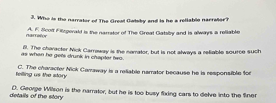 Who is the narrator of The Great Gatsby and is he a reliable narrator?
A. F. Scott Fitzgerald is the narrator of The Great Gatsby and is always a reliable
narrator
B. The character Nick Carraway is the narrator, but is not always a reliable source such
as when he gets drunk in chapter two.
C. The character Nick Carraway is a reliable narrator because he is responsible for
telling us the story
D. George Wilson is the narrator, but he is too busy fixing cars to delve into the finer
details of the story