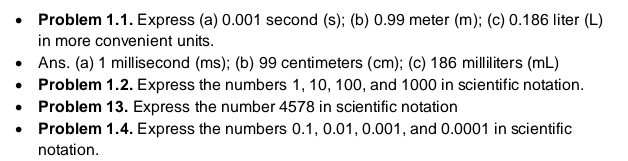 Problem 1.1. Express (a) 0.001 second (s); (b) 0.99 meter (m); (c) 0.186 liter (L)
in more convenient units. 
Ans. (a) 1 millisecond (ms); (b) 99 centimeters (cm); (c) 186 milliliters (mL)
Problem 1.2. Express the numbers 1, 10, 100, and 1000 in scientific notation. 
Problem 13. Express the number 4578 in scientific notation 
Problem 1.4. Express the numbers 0.1, 0.01, 0.001, and 0.0001 in scientific 
notation.