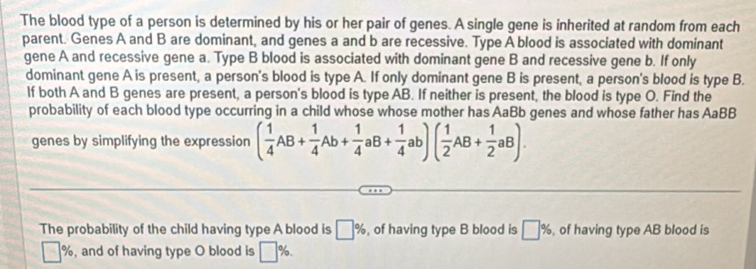 The blood type of a person is determined by his or her pair of genes. A single gene is inherited at random from each 
parent. Genes A and B are dominant, and genes a and b are recessive. Type A blood is associated with dominant 
gene A and recessive gene a. Type B blood is associated with dominant gene B and recessive gene b. If only 
dominant gene A is present, a person's blood is type A. If only dominant gene B is present, a person's blood is type B. 
If both A and B genes are present, a person's blood is type AB. If neither is present, the blood is type O. Find the 
probability of each blood type occurring in a child whose whose mother has AaBb genes and whose father has AaBB 
genes by simplifying the expression ( 1/4 AB+ 1/4 Ab+ 1/4 aB+ 1/4 ab)( 1/2 AB+ 1/2 aB). 
The probability of the child having type A blood is □ % , of having type B blood is □ % , of having type AB blood is
| %, and of having type O blood is □ %.