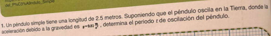 mtps 
del_P%C3%A9ndulo_Simple 
1. Un péndulo simple tiene una longitud de 2.5 metros. Suponiendo que el péndulo oscila en la Tierra, donde la 
aceleración debido a la gravedad es g=9.81 m/s^2  , determina el periodo t de oscilación del péndulo.