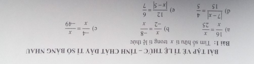 bài tập Vẻ tỉ lệ thức - tính chát dãy tỉ só bảng nhau
Bài 1: Tìm số hữu tỉ x trong tỉ lệ thức
a)  16/x = x/25  b)  x/-2 = (-8)/x   (-4)/x = x/-49 
c)
d)  (|7-x|)/15 = 4/5  e)  12/|x-5| = 6/7 