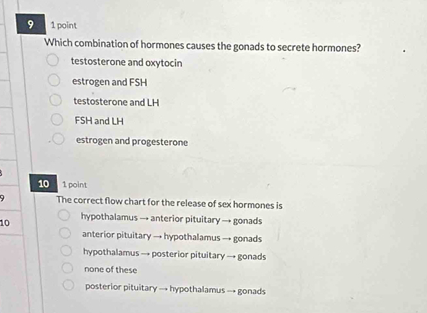 9 1 point
Which combination of hormones causes the gonads to secrete hormones?
testosterone and oxytocin
estrogen and FSH
testosterone and LH
FSH and LH
estrogen and progesterone
10 1 point
9 The correct flow chart for the release of sex hormones is
10
hypothalamus → anterior pituitary → gonads
anterior pituitary → hypothalamus → gonads
hypothalamus → posterior pituitary → gonads
none of these
posterior pituitary → hypothalamus → gonads