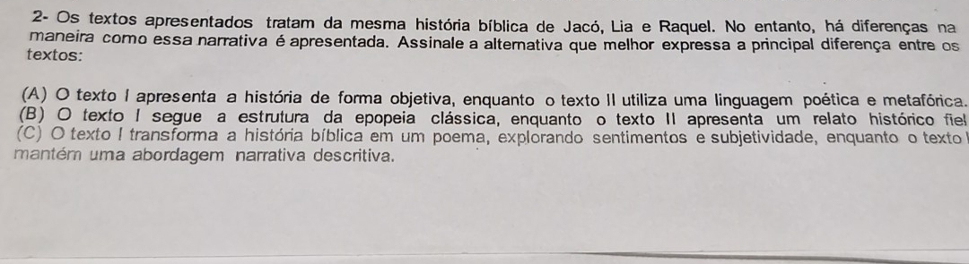 2- Os textos apresentados tratam da mesma história bíblica de Jacó, Lia e Raquel. No entanto, há diferenças na
maneira como essa narrativa é apresentada. Assinale a alternativa que melhor expressa a principal diferença entre os
textos:
(A) O texto I apresenta a história de forma objetiva, enquanto o texto II utiliza uma linguagem poética e metafórica.
(B) O texto I segue a estrutura da epopeia clássica, enquanto o texto II apresenta um relato histórico fiel
(C) O texto I transforma a história bíblica em um poema, explorando sentimentos e subjetividade, enquanto o texto
mantém uma abordagem narrativa descritiva.