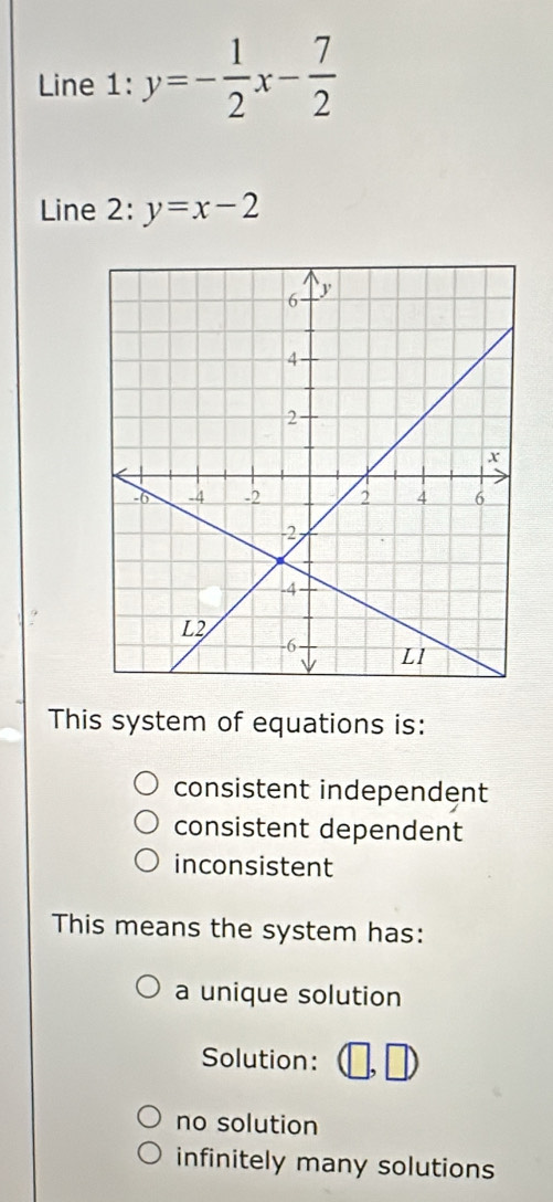 Line 1: y=- 1/2 x- 7/2 
Line 2: y=x-2
This system of equations is:
consistent independent
consistent dependent
inconsistent
This means the system has:
a unique solution
Solution:
no solution
infinitely many solutions