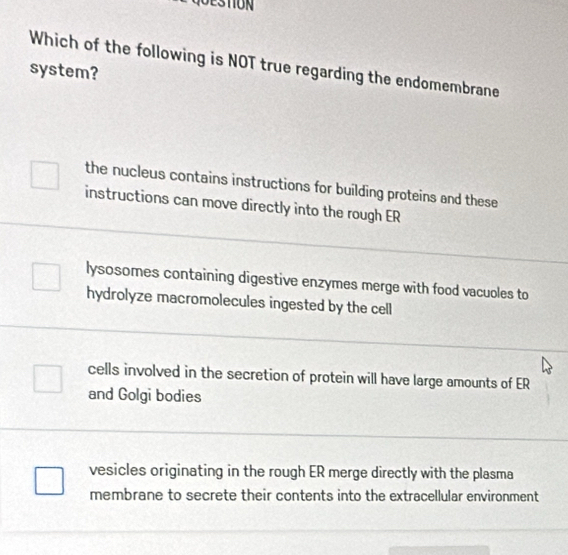 STION
Which of the following is NOT true regarding the endomembrane
system?
the nucleus contains instructions for building proteins and these
instructions can move directly into the rough ER
lysosomes containing digestive enzymes merge with food vacuoles to
hydrolyze macromolecules ingested by the cell
cells involved in the secretion of protein will have large amounts of ER
and Golgi bodies
vesicles originating in the rough ER merge directly with the plasma
membrane to secrete their contents into the extracellular environment