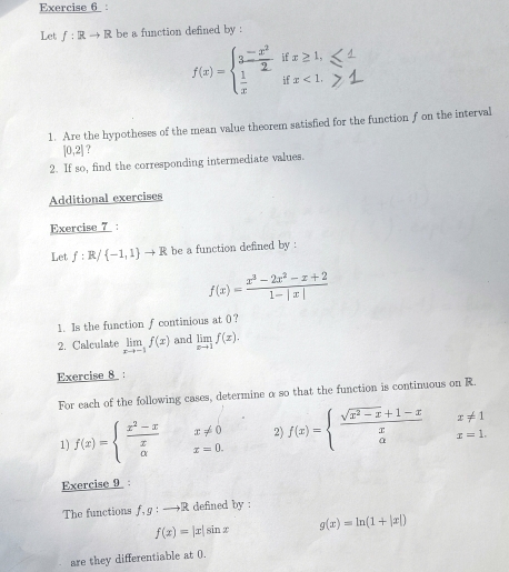 Let f:Rto R be a function defined by :
f(x)=beginarrayl 3 (-x^2)/2 ifx≥ 1,  1/x ifx<1.endarray.
1. Are the hypotheses of the mean value theorem satisfied for the function f on the interval
[0,2] ? 
2. If so, find the corresponding intermediate values. 
Additional exercises 
Exercise 7 : 
Let f:R/ -1,1 to R be a function defined by :
f(x)= (x^3-2x^2-x+2)/1-|x| 
1. Is the function fcontinious at 0? 
2. Calculate limlimits _xto -1f(x) and limlimits _xto 1f(x). 
Exercise 8 : 
For each of the following cases, determine o so that the function is continuous on R. 
1) f(x)=beginarrayl  (x^2-x)/x  aendarray. beginarrayr x!= 0 x=0.endarray 2) f(x)=beginarrayl  (sqrt(x^2-x)+1-x)/x x!= 1 ax=1.endarray.
Exercise 9 : 
The functions f,g:to R defined by :
f(x)=|x|sin x g(x)=ln (1+|x|)
are they differentiable at 0.