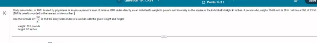 Body mass index, or BMI, is used by physicians to assess a person's level of fatness. BMI varles directly as an individual's weight in pounds and inversely as the square of the individuals height in inches. A person who weighs 164 Ib and is 70 in. tall has a BMI of 23.56
(BMI is usually rounded to the nearest whole number.] 
Use the formula B= kw/h^2  to find the Body Mass Index of a woman with the given weight and height. 
height: 67 inches weight: 161 pounds