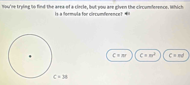 You’re trying to find the area of a circle, but you are given the circumference. Which
is a formula for circumference? •
C=π r C=π r^2 C=π d
C=38