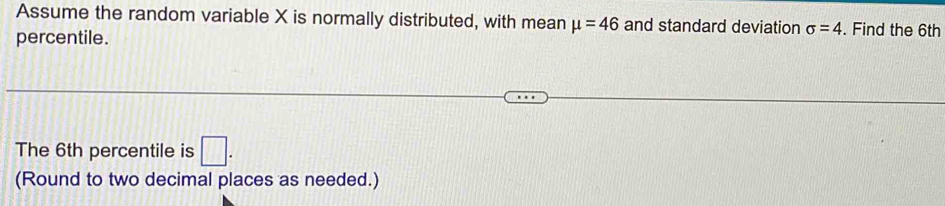 Assume the random variable X is normally distributed, with mean mu =46 and standard deviation sigma =4. Find the 6th
percentile. 
The 6th percentile is □. 
(Round to two decimal places as needed.)