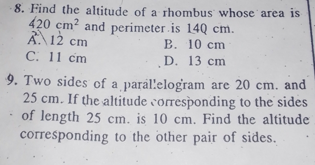 Find the altitude of a rhombus whose area is
420cm^2 and perimeter is 140 cm.
A. 12 cm B. 10 cm
C. 11 cm D. 13 cm
9. Two sides of a parallelogram are 20 cm. and
25 cm. If the altitude corresponding to the sides
of length 25 cm. is 10 cm. Find the altitude
corresponding to the other pair of sides.