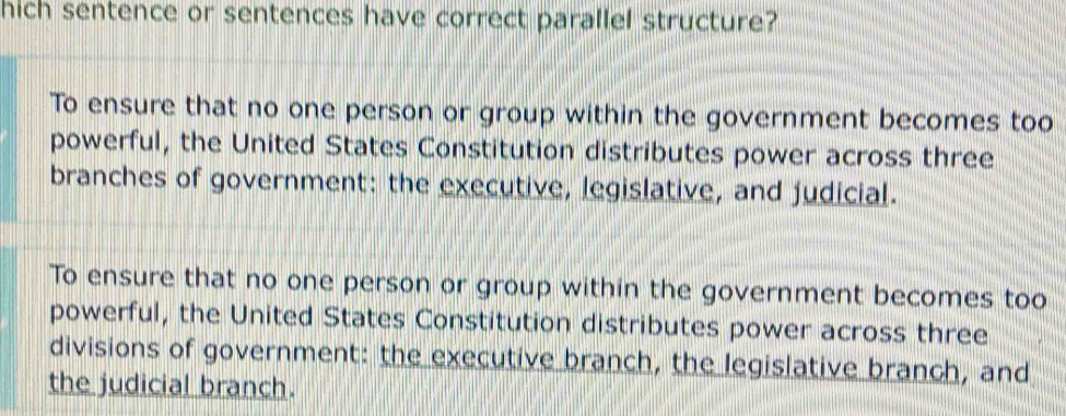 hich sentence or sentences have correct parallel structure?
To ensure that no one person or group within the government becomes too
powerful, the United States Constitution distributes power across three
branches of government: the executive, legislative, and judicial.
To ensure that no one person or group within the government becomes too
powerful, the United States Constitution distributes power across three
divisions of government: the executive branch, the legislative branch, and
the judicial branch.