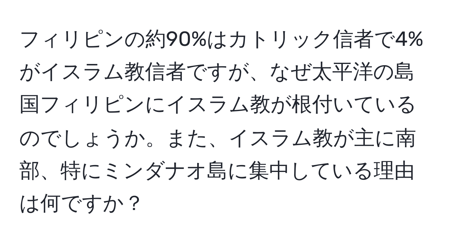 フィリピンの約90%はカトリック信者で4%がイスラム教信者ですが、なぜ太平洋の島国フィリピンにイスラム教が根付いているのでしょうか。また、イスラム教が主に南部、特にミンダナオ島に集中している理由は何ですか？