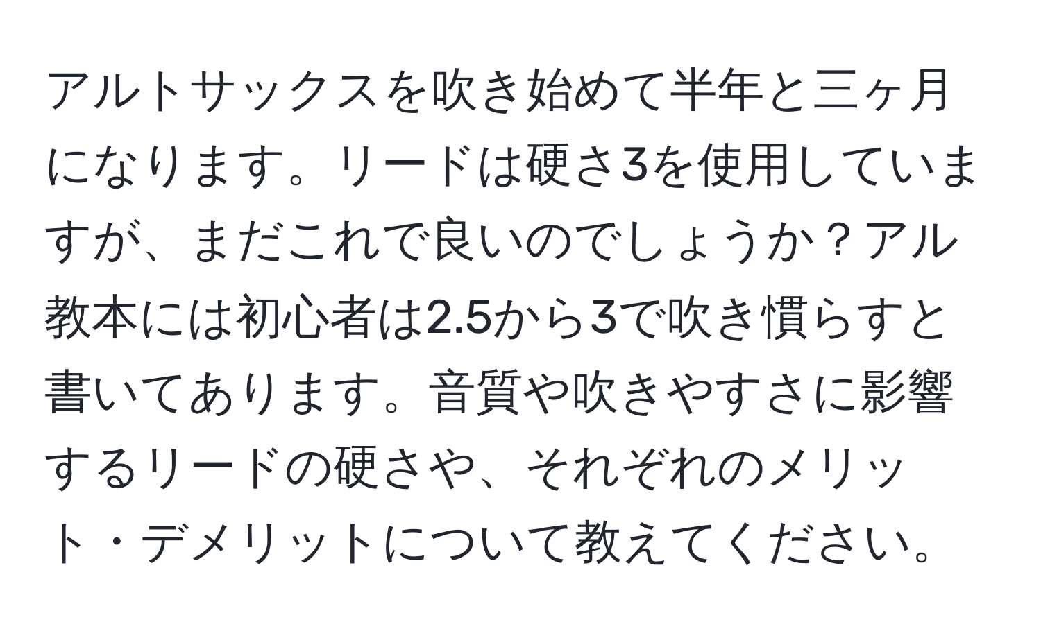 アルトサックスを吹き始めて半年と三ヶ月になります。リードは硬さ3を使用していますが、まだこれで良いのでしょうか？アル教本には初心者は2.5から3で吹き慣らすと書いてあります。音質や吹きやすさに影響するリードの硬さや、それぞれのメリット・デメリットについて教えてください。