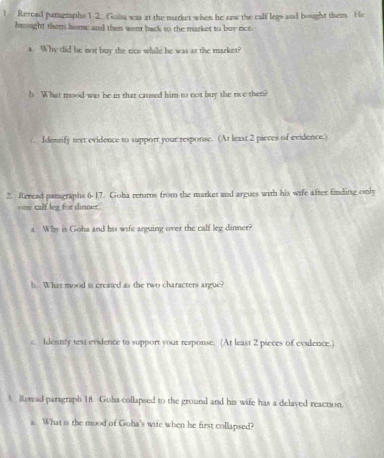 Reread paragraphs 1-2. Goha was at the market when he saw the calf legs and bought them. He 
haought them home and then went back to the market to buy rice. 
a. Why did he not buy the rice while he was at the market? 
b. What mood was he in that caused him to not buy the rice then? 
Identify text evidence to support your response. (At least 2 pieces of evidence.) 
2. Reread pamgraphs 6-17. Goha returns from the market and argues with his wife after finding only 
one calf leg for dinner. 
a. Why is Goha and his wife arguing over the calf leg dinner? 
b. What mood in created as the two characters argue? 
c Identify text evidence to support your response. (At least 2 pieces of evidence.) 
3. Reread paragraph 18. Goha collapsed to the ground and his wife has a delayed reaction. 
a. What is the mood of Goha's wife when he first collapsed?