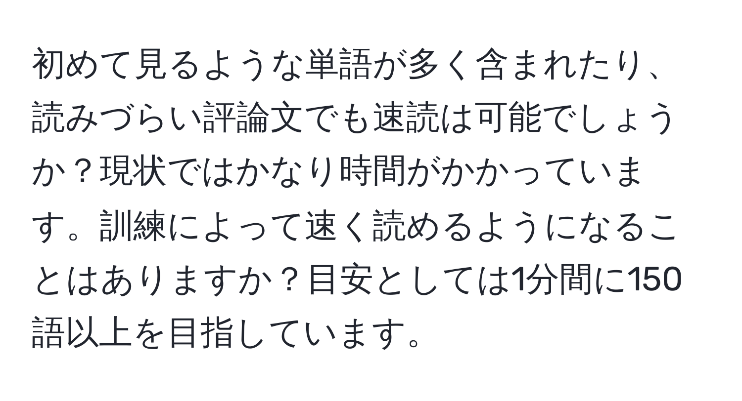 初めて見るような単語が多く含まれたり、読みづらい評論文でも速読は可能でしょうか？現状ではかなり時間がかかっています。訓練によって速く読めるようになることはありますか？目安としては1分間に150語以上を目指しています。