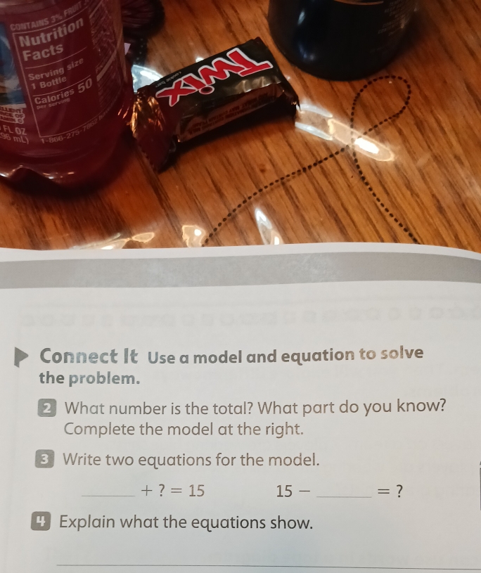 CONTAINS 3% FRUI 
Nutrition 
Facts 
Serving size 
1 Bottle 
Calories 50
07 
mi 
Connect It Use a model and equation to solve 
the problem. 
2 What number is the total? What part do you know? 
Complete the model at the right. 
3Write two equations for the model. 
_ +?=15 15- _= ? 
" Explain what the equations show. 
_