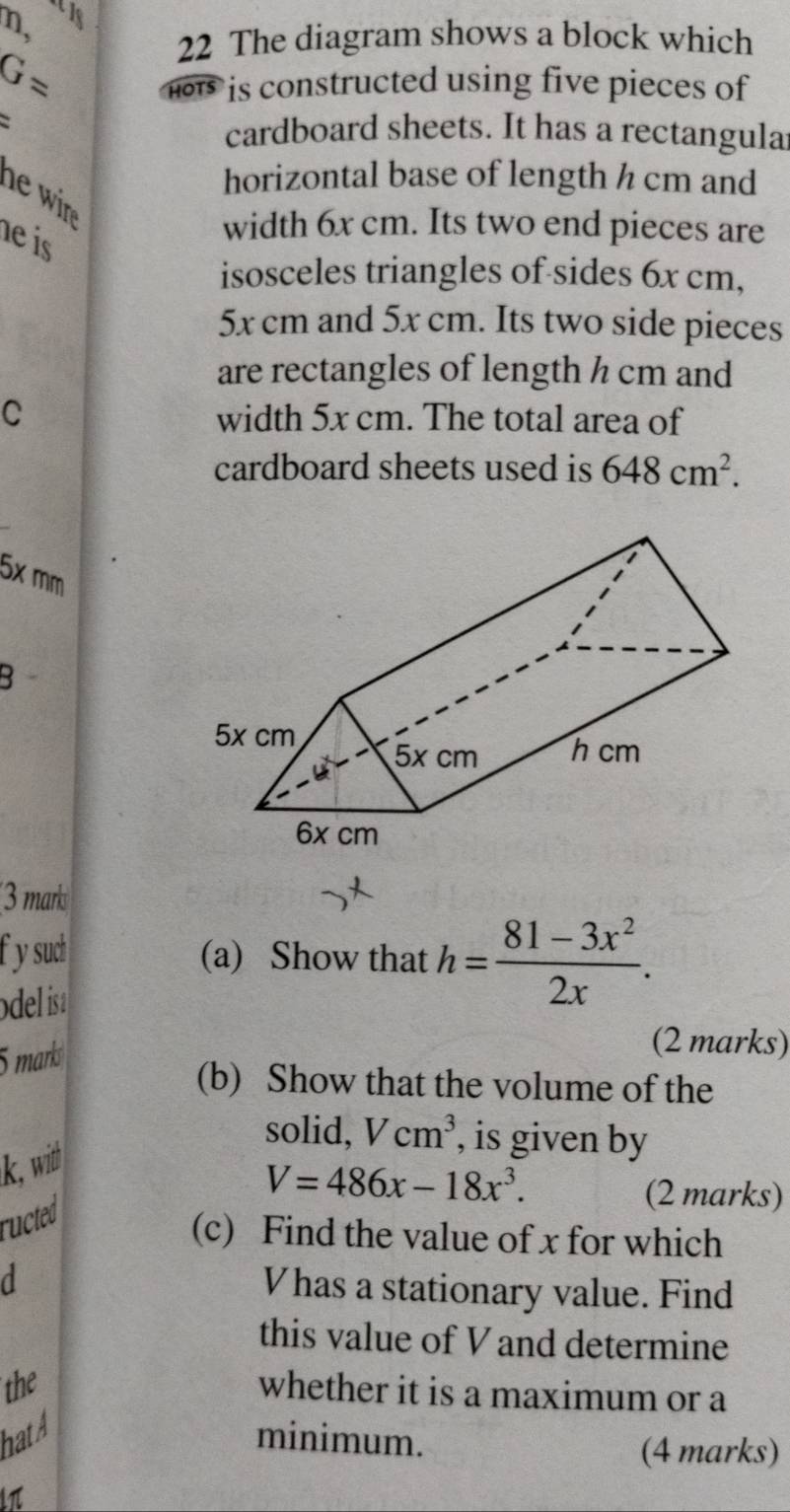 n, 
22 The diagram shows a block which
G= HOTS is constructed using five pieces of 
cardboard sheets. It has a rectangula 
horizontal base of length h cm and 
he n. 
he is 
width 6x cm. Its two end pieces are 
isosceles triangles of sides 6x cm,
5x cm and 5x cm. Its two side pieces 
are rectangles of length h cm and 
C width 5x cm. The total area of 
cardboard sheets used is 648cm^2.
5× mm
B 
3 mark 
f ysudh (a) Show that 
odel isa h= (81-3x^2)/2x . 
5 marks 
(2 marks) 
(b) Show that the volume of the 
solid, Vcm^3 , is given by
k, wid
V=486x-18x^3. 
ructed 
(2 marks) 
(c) Find the value of x for which 
a Vhas a stationary value. Find 
this value of V and determine 
the 
whether it is a maximum or a 
hatA minimum. 
(4 marks)
lπ