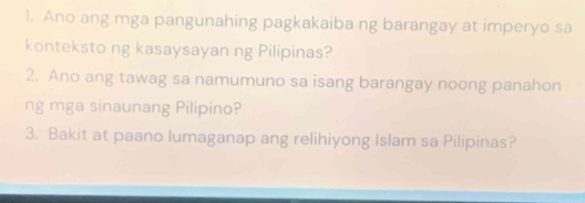 Ano ang mga pangunahing pagkakaiba ng barangay at imperyo sa 
konteksto ng kasaysayan ng Pilipinas? 
2. Ano ang tawag sa namumuno sa isang barangay noong panahon 
ng mga sinaunang Pilipino? 
3. Bakit at paano lumaganap ang relihiyong Islam sa Pilipinas?