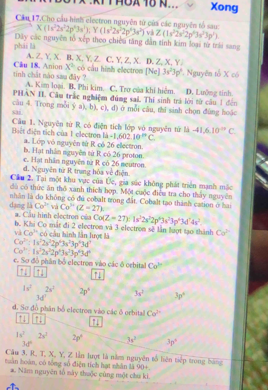 THOA 16 N... Xong
Cầu 17.Cho cấu hình electron nguyên tử của các nguyên tố sau:
X(1s^22s^22p^63s^1);Y(1s^22s^22p^63s^2) và Z(1s^22s^22p^63s^23p^1).
Dãy các nguyên tố xếp theo chiều tăng dần tính kim loại từ trái sang
phái là
A. Z, Y, X. B. X, Y, Z. C. Y, Z, X. D. Z, X, Y
Câu 18. Anion X^2 có cầu hình electron [Ne] 3s^23p^6 * Nguyên tố X có
tính chất nào sau đây ?
A. Kim loại. B. Phi kim. C. Trơ của khí hiểm. D. Lưỡng tính.
PHÀN II. Câu trắc nghiệm đúng sai. Thí sinh trả lời từ câu 1 đến
câu 4. Trong mỗi ý a), b), c), d) ở mỗi câu, thí sinh chọn đúng hoặc
sai.
Câu 1. Nguyên tử R có điện tích lớp vỏ nguyên tử là -41,6.10^(-19) C.
Biết điện tích của 1 electron là -1,602.10^(-19)C.
a. Lớp vỏ nguyên tử R có 26 electron.
b. Hạt nhân nguyên tử R có 26 proton.
c. Hạt nhân nguyên tử R có 26 neutron.
d. Nguyên tử R trung hòa về điện.
Câu 2. Tại một khu vực của Úc, gia súc không phát triển mạnh mặc
dù có thức ăn thô xanh thích hợp. Một cuộc điều tra cho thấy nguyên
nhân là do không có đủ cobalt trong đất. Cobalt tạo thành cation ở hai
dạng là Co^(2+) và Co^(3+)(Z=27).
a. Cấu hình electron của Co(Z=27):1s^22s^22p^63s^23p^63d^74s^2.
b. Khi Co mất đi 2 electron và 3 electron sẽ lần lượt tạo thành Co^(2+)
và Co^(3+)co cấu hình lần lượt là
Co^(2+):1s^22s^22p^63s^23p^63d 7
Co^(3+):1s^22s^22p^63s^23p^63d^6
c. Sơ đồ phân bố electron vào các ô orbital Co^(3+)
↑↓ ↑↓ ↑↓
1s^2 2s^2 2p^6
3d^7
3s^2 3p^6
d. Sơ đồ phân bố electron vào các ô orbital Co^(2+)
↑↓ ↑↓ ↑↓
1s^2 2s^2 2p^6 3s^2 3p^6
3d^6
Câu 3. R, T, X, Y, Z lần lượt là năm nguyên tố liên tiếp trong bảng
tuần hoàn, có tổng số điện tích hạt nhân là 90+.
a. Năm nguyên tố này thuộc cùng một chu kì.