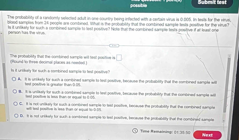 Submit test
possible
The probability of a randomly selected adult in one country being infected with a certain virus is 0.005. In tests for the virus,
blood samples from 24 people are combined. What is the probability that the combined sample tests positive for the virus?
Is it unlikely for such a combined sample to test positive? Note that the combined sample tests positive if at least one
person has the virus.
The probability that the combined sample will test positive is □. 
(Round to three decimal places as needed.)
Is it unlikely for such a combined sample to test positive?
A. It is unlikely for such a combined sample to test positive, because the probability that the combined sample will
test positive is greater than 0.05.
B. It is unlikely for such a combined sample to test positive, because the probability that the combined sample will
test positive is less than or equal to 0.05.
C. It is not unlikely for such a combined sample to test positive, because the probability that the combined sample
will test positive is less than or equal to 0.05.
D. It is not unlikely for such a combined sample to test positive, because the probability that the combined sample
Time Remaining: 01:35:50 Next