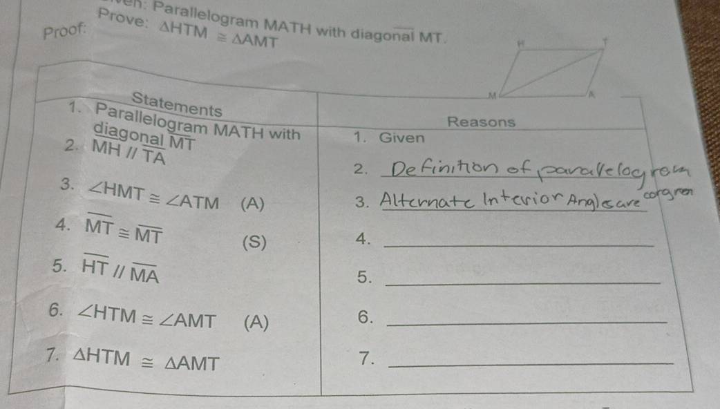 Prove: △ HTM≌ △ AMT
en: Parallelogram MATH with diagonal MT. 
Proof: 
Statements 
Reasons 
1. Parallelogram MATH with 1. Given 
diagonal MT
2. MHparallel overline TA
2._ 
3. ∠ HMT≌ ∠ ATM (A)_ 
3. 
4. overline MT≌ overline MT
(S) 4._ 
5. overline HTparallel overline MA
5._ 
6. ∠ HTM≌ ∠ AMT (A)_ 
6. 
7. △ HTM≌ △ AMT 7._