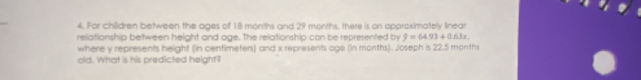 For children between the ages of 18 months and 29 months, there is on opproximately linear 
reliationship between height and age. The relationship con be represented by 9=64.93+0.63x
where y represents height (in centimeters) and x represents age (in months). Joseph is 22.5 months
old. What is his predicted height?