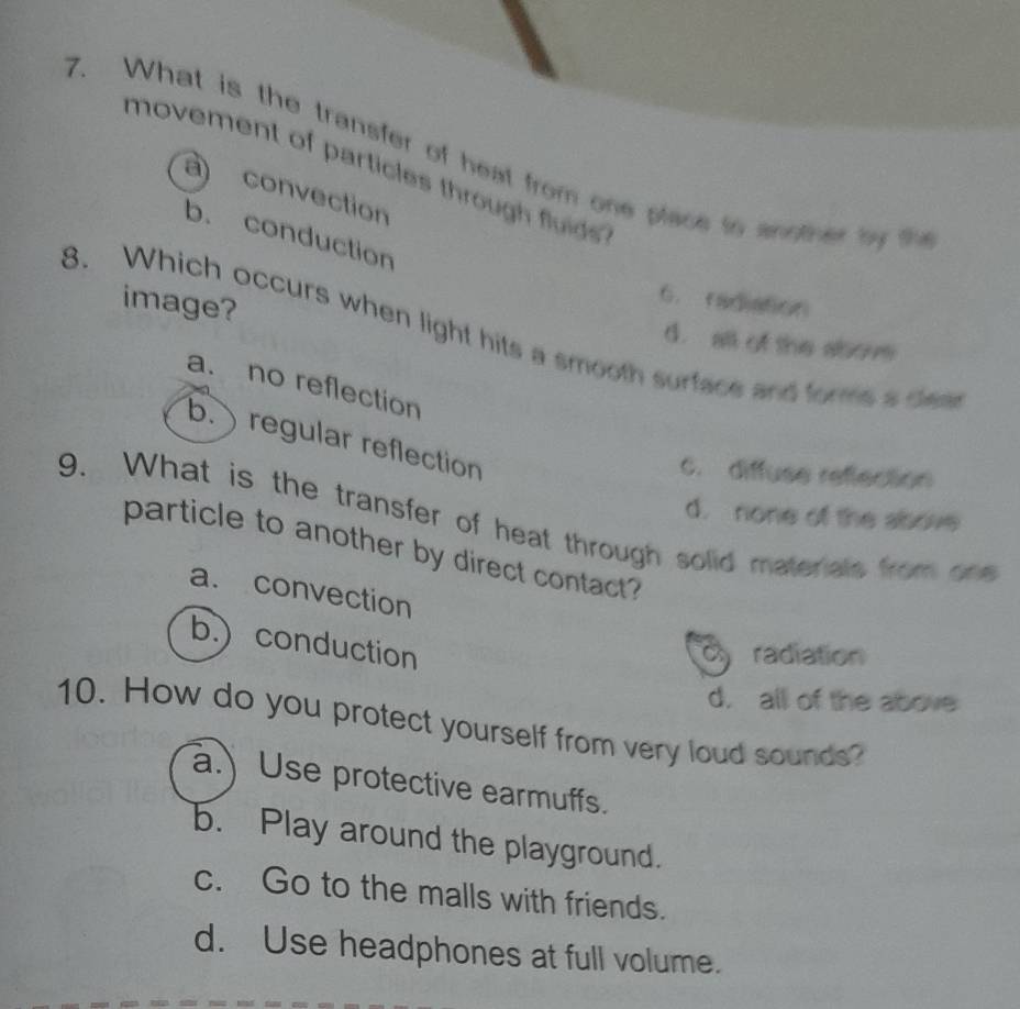 What is the transfer of heat from one place to worfnes byt
movement of particles through fluids .
a) convection
b. conduction
image?
6. facaton
8. Which occurs when light hits a smooth surface and forms a dea
d. all of the alborm
a. no reflection
b. ) regular reflection
c. diffuse reflection
d. none of the albove
9. What is the transfer of heat through solid materals from one
particle to another by direct contact?
a. convection
b.) conduction
c radiation
d. all of the above
10. How do you protect yourself from very loud sounds?
a. Use protective earmuffs.
b. Play around the playground.
c. Go to the malls with friends.
d. Use headphones at full volume.