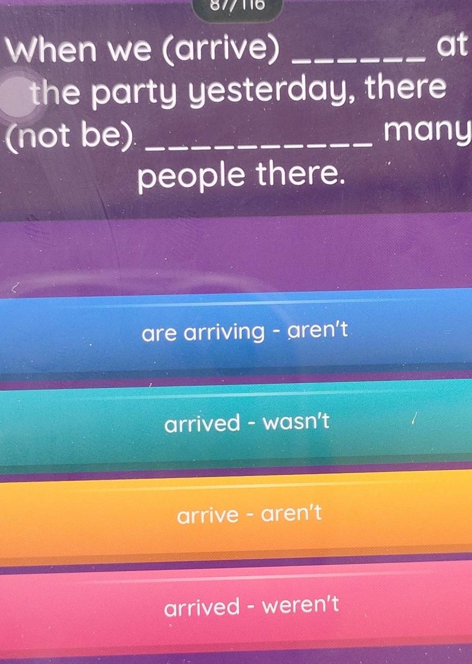 87/116
When we (arrive)_
at
the party yesterday, there
(not be) _many
people there.
are arriving - aren't
arrived - wasn't
arrive - aren't
arrived - weren't