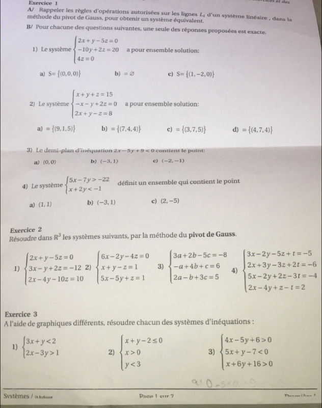 A/ Rappeler les règles d'opérations autorisées sur les lignes L_i d'un système linéaire , dans la
méthode du pivot de Gauss, pour obtenir un système équivalent.
B/ Pour chacune des questions suivantes, une seule des réponses proposées est exacte.
1) Le système beginarrayl 2x+y-5z=0 -10y+2z=20 4z=0endarray. a pour ensemble solution:
a) S= (0,0,0) b) =varnothing c) S= (1,-2,0)
2) Le système beginarrayl x+y+z=15 -x-y+2z=0 2x+y-z=8endarray. a pour ensemble solution:
a) = (9,1,5) b) = (7,4,4) c) = (3,7,5) d) = (4,7,4)
3) Le demi-plan d'inéquation 2x-5y+9<0</tex> contient le point:
a) (0,0) b) (-3,1) c) (-2,-1)
4) Le système beginarrayl 5x-7y>-22 x+2y définit un ensemble qui contient le point
a) (1,1) b) (-3,1) c) (2,-5)
Exercice 2
Résoudre dans R^3 les systèmes suivants, par la méthode du pivot de Gauss.
1) beginarrayl 2x+y-5z=0 3x-y+2z=-12; 2x-4y-10z=10endarray. 2) beginarrayl 6x-2y-4z=0 x+y-z=1 5x-5y+z=1endarray. 3) beginarrayl 3a+2b-5c=-8 -a+4b+c=6 2a-b+3c=5endarray. 4) beginarrayl 3x-2y-5z+t=-5 2x+3y-3z+2t=-6 5x-2y+2z-3t=-4 2x-4y+z-t=2endarray.
Exercice 3
A l'aide de graphiques différents, résoudre chacun des systèmes d'inéquations :
1) beginarrayl 3x+y<2 2x-3y>1endarray. 2) beginarrayl x+y-2≤ 0 x>0 y<3endarray. 3) beginarrayl 4x-5y+6>0 5x+y-7<0 x+6y+16>0endarray.
Systèmes / la rodsee Pagp 1 eur 7 r