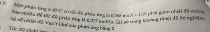 1 7: Một phản ứng ở 45°C có tốc độ phản ứng là 0,068 mol/l.s. Hỏi phải giảm nhiệt độ xuống 
bao nhiều đế tốc độ phán ứng là 0,017 mol/l.s. Giả sử trong khoảng nhiệt độ thí nghiệm, 
hệ số nhiệt độ Van't Hof của phản ứng bằng 2
Tốc độ phản ứ=