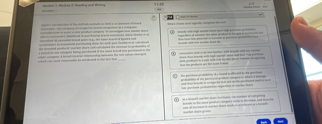 Section 1, Module 2: Reading and Writing
11:33
17
Mark for Review
Apple's introduction of the AirPods earbuds in 2016 is an instance of brand
extension—the company leveraged its brand recognition as a computer Which choice most logically completes the text?
manufacturer to enter a new product category. To investigate how market share
affects consumers' likelihood of purchasing brand extensions, Alicia Grasby et al. brands with high market share have high purchase probability
identified 30 extended-brand pairs (e.g., the same brand of lipstick and regardless of whether the other product in the pair is purchased and
eyeshadow) in household purchasing data; for each pair; Grasby et al. calculated thus have less potential to increase in purchase probability than
the branded products' market share and calculated the increase in probability of brands with low market share do.
a brand in one category being purchased if the same brand was purchased in the
share than brands with high market share and thus may purchase
other category. A broad inverse relationship between the two values emerged,
which can most reasonably be attributed to the fact that_ consumers tend to be less famillar with brands with low market
both products in a pair with low market share without recognizing
that the products are the same brand.
the purchase probability of a brand is affected by the purchase 
probability of the particular product category to which it belongs.
and thus brands in categories that are rarely purchased tend to have
low purchase probabilities regardless of market share.
D as a brand's market share increases, the number of competing
brands in the same product category tends to decrease, and thus the
rate of increase in market share tends to accelerate as a brand's
market share grows.
Back Next