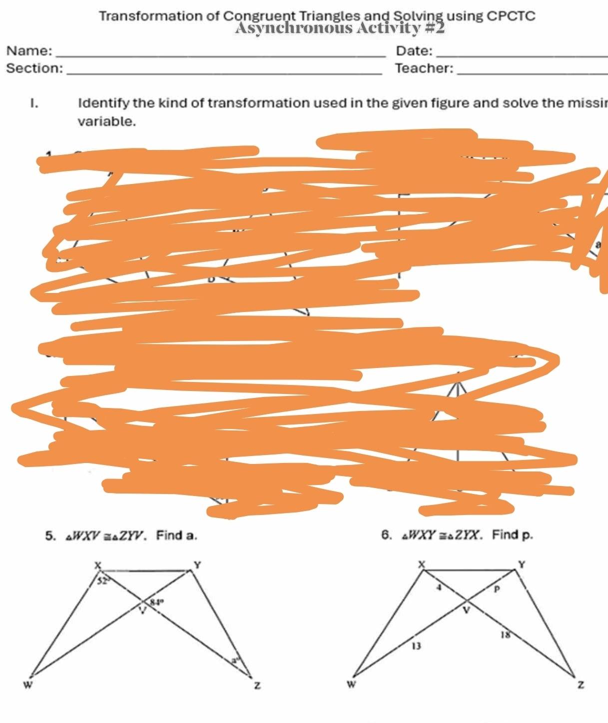 Transformation of Congruent Triangles and Solving using CPCTC
Asynchronous Activity #2
Name: _Date:_
__
Section: Teacher:
1. Identify the kind of transformation used in the given figure and solve the missir
variable.
5. △ WXV≌ △ ZYV 、 Find a. 6. △ WXY≌ △ ZYX. Find p.