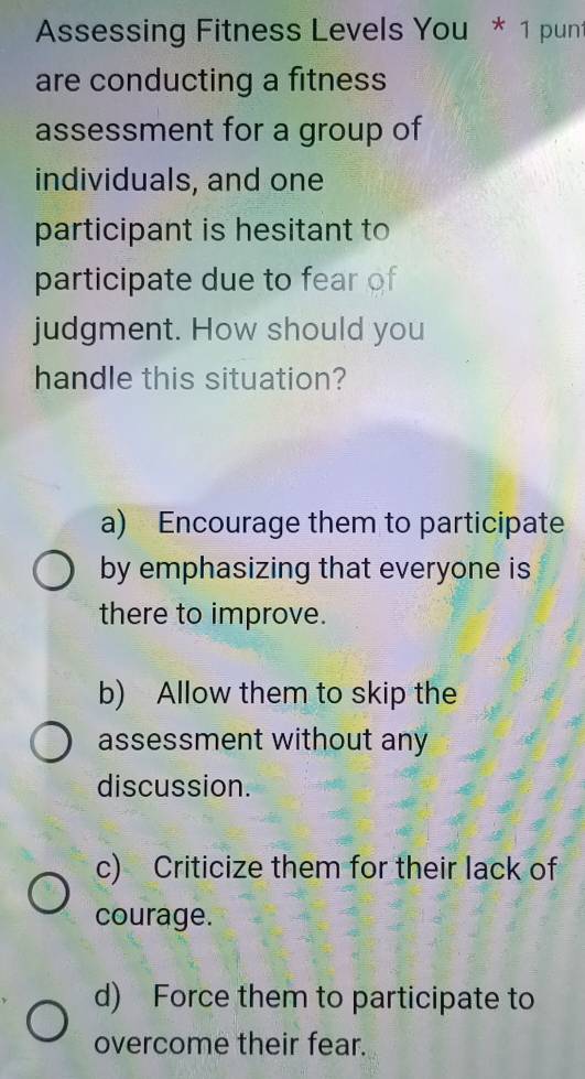 Assessing Fitness Levels You * 1 pun
are conducting a fitness
assessment for a group of
individuals, and one
participant is hesitant to
participate due to fear of
judgment. How should you
handle this situation?
a) Encourage them to participate
by emphasizing that everyone is
there to improve.
b) Allow them to skip the
assessment without any
discussion.
c) Criticize them for their lack of
courage.
d) Force them to participate to
overcome their fear.