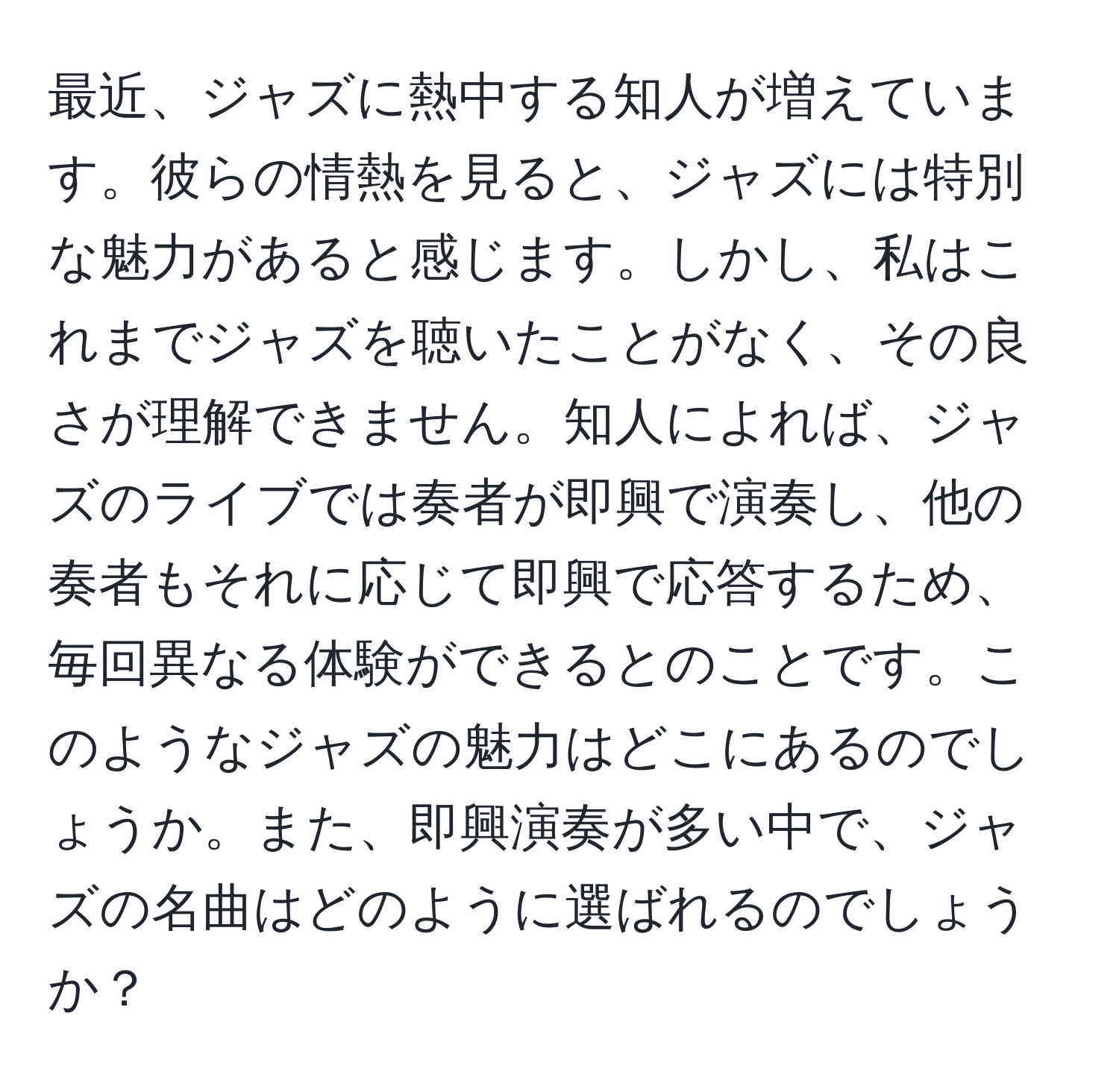 最近、ジャズに熱中する知人が増えています。彼らの情熱を見ると、ジャズには特別な魅力があると感じます。しかし、私はこれまでジャズを聴いたことがなく、その良さが理解できません。知人によれば、ジャズのライブでは奏者が即興で演奏し、他の奏者もそれに応じて即興で応答するため、毎回異なる体験ができるとのことです。このようなジャズの魅力はどこにあるのでしょうか。また、即興演奏が多い中で、ジャズの名曲はどのように選ばれるのでしょうか？